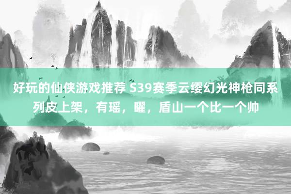 好玩的仙侠游戏推荐 S39赛季云缨幻光神枪同系列皮上架，有瑶，曜，盾山一个比一个帅