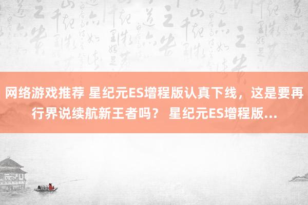 网络游戏推荐 星纪元ES增程版认真下线，这是要再行界说续航新王者吗？ 星纪元ES增程版...