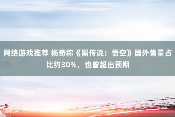 网络游戏推荐 杨奇称《黑传说：悟空》国外售量占比约30%，也曾超出预期