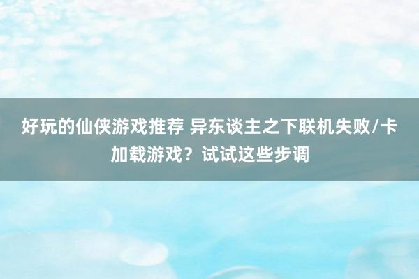 好玩的仙侠游戏推荐 异东谈主之下联机失败/卡加载游戏？试试这些步调