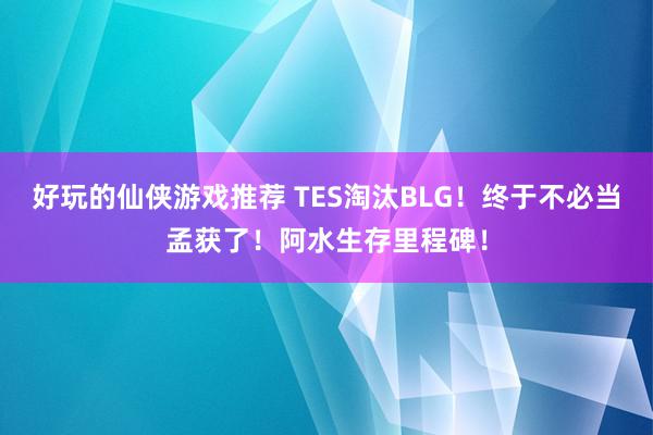 好玩的仙侠游戏推荐 TES淘汰BLG！终于不必当孟获了！阿水生存里程碑！