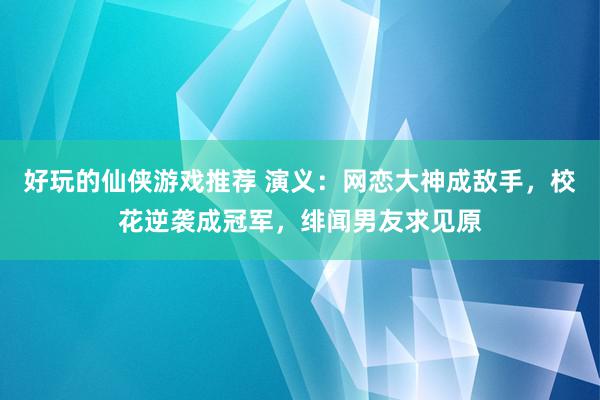 好玩的仙侠游戏推荐 演义：网恋大神成敌手，校花逆袭成冠军，绯闻男友求见原