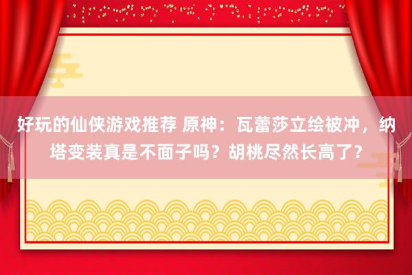 好玩的仙侠游戏推荐 原神：瓦蕾莎立绘被冲，纳塔变装真是不面子吗？胡桃尽然长高了？