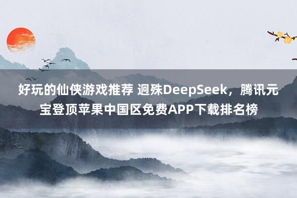 好玩的仙侠游戏推荐 迥殊DeepSeek，腾讯元宝登顶苹果中国区免费APP下载排名榜