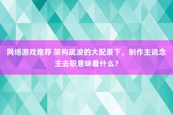 网络游戏推荐 架构疏浚的大配景下，制作主说念主去职意味着什么？