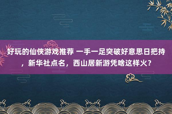 好玩的仙侠游戏推荐 一手一足突破好意思日把持，新华社点名，西山居新游凭啥这样火？