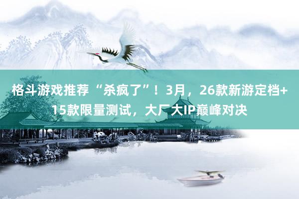 格斗游戏推荐 “杀疯了”！3月，26款新游定档+15款限量测试，大厂大IP巅峰对决