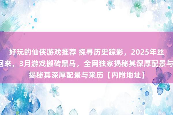 好玩的仙侠游戏推荐 探寻历史踪影，2025年丝路据说手游荣耀回来，3月游戏搬砖黑马，全网独家揭秘其深厚配景与来历【内附地址】