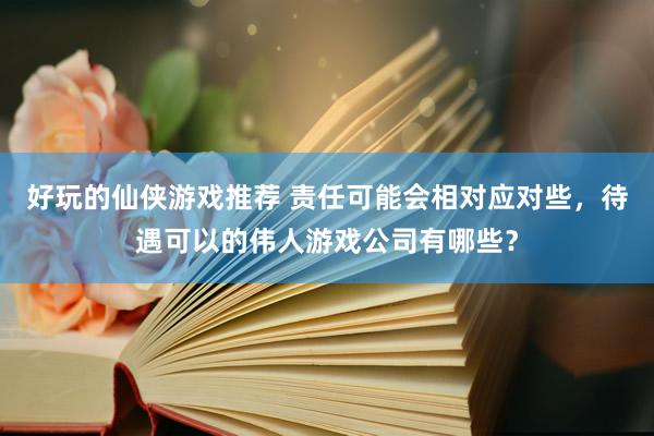 好玩的仙侠游戏推荐 责任可能会相对应对些，待遇可以的伟人游戏公司有哪些？