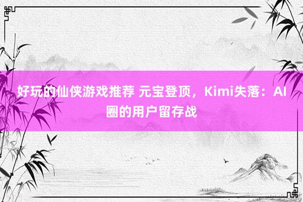 好玩的仙侠游戏推荐 元宝登顶，Kimi失落：AI圈的用户留存战