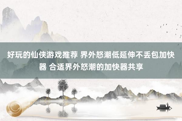 好玩的仙侠游戏推荐 界外怒潮低延伸不丢包加快器 合适界外怒潮的加快器共享