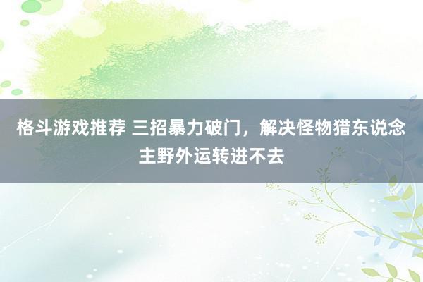 格斗游戏推荐 三招暴力破门，解决怪物猎东说念主野外运转进不去