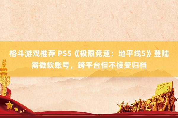 格斗游戏推荐 PS5《极限竞速：地平线5》登陆需微软账号，跨平台但不接受归档