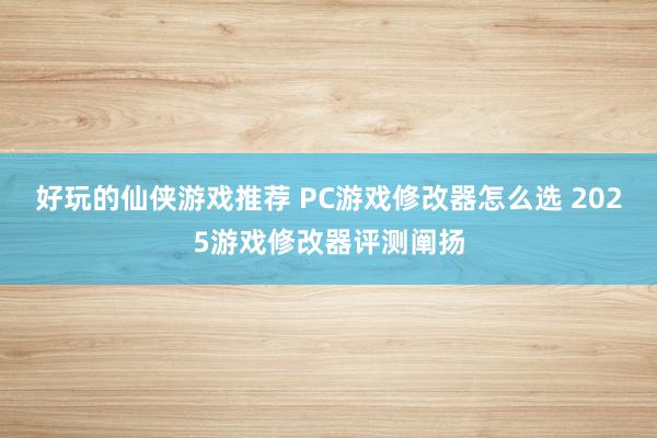 好玩的仙侠游戏推荐 PC游戏修改器怎么选 2025游戏修改器评测阐扬