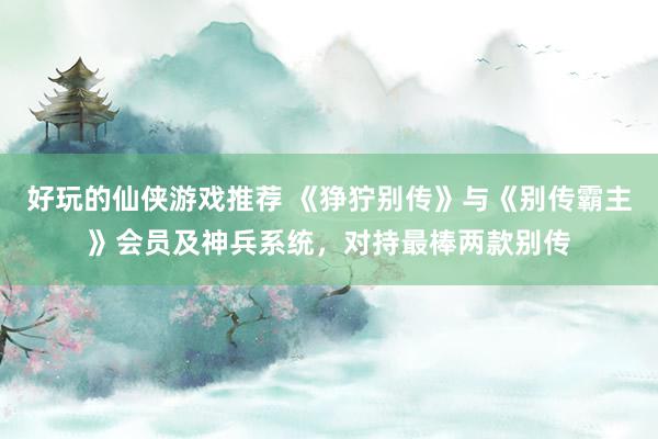 好玩的仙侠游戏推荐 《狰狞别传》与《别传霸主》会员及神兵系统，对持最棒两款别传