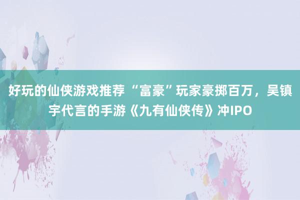 好玩的仙侠游戏推荐 “富豪”玩家豪掷百万，吴镇宇代言的手游《九有仙侠传》冲IPO