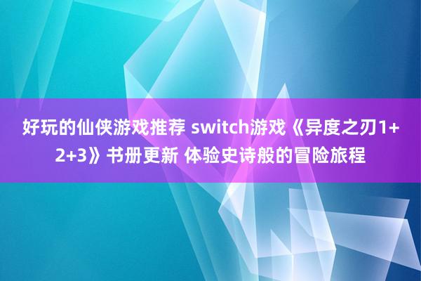 好玩的仙侠游戏推荐 switch游戏《异度之刃1+2+3》书册更新 体验史诗般的冒险旅程