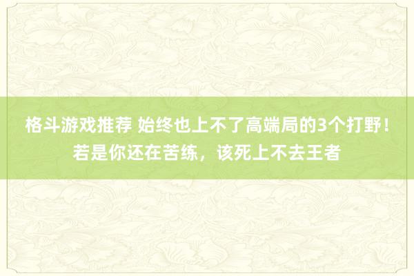 格斗游戏推荐 始终也上不了高端局的3个打野！若是你还在苦练，该死上不去王者