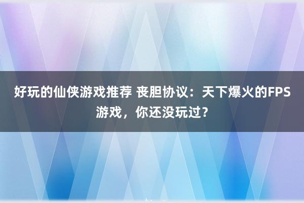 好玩的仙侠游戏推荐 丧胆协议：天下爆火的FPS游戏，你还没玩过？